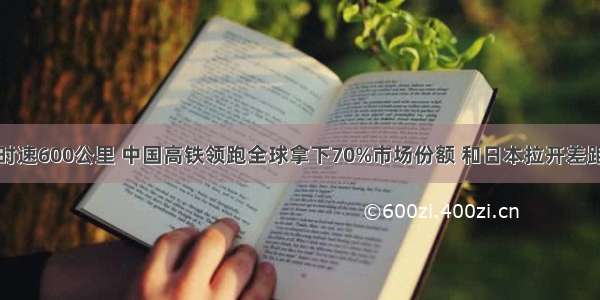 时速600公里 中国高铁领跑全球拿下70%市场份额 和日本拉开差距