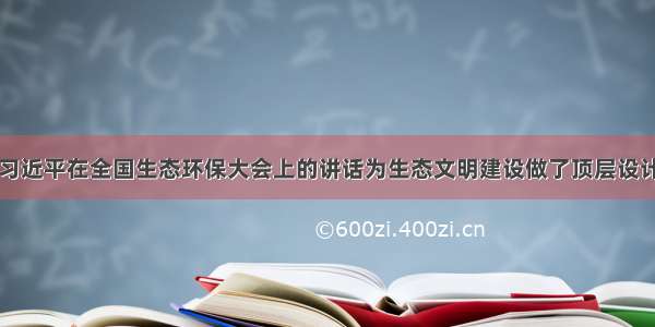 习近平在全国生态环保大会上的讲话为生态文明建设做了顶层设计