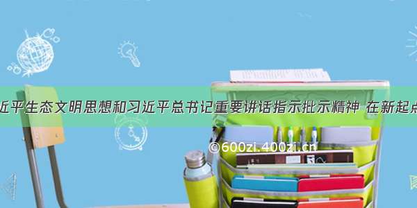 深入贯彻习近平生态文明思想和习近平总书记重要讲话指示批示精神 在新起点上高质量谋