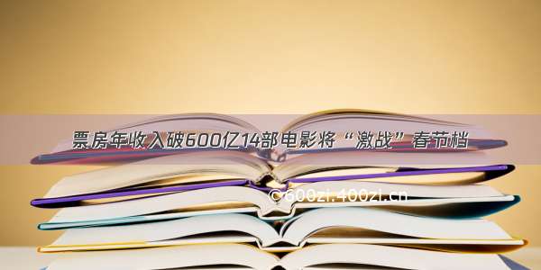 票房年收入破600亿14部电影将“激战”春节档