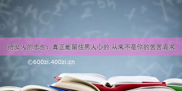 给女人的忠告：真正能留住男人心的 从来不是你的苦苦哀求