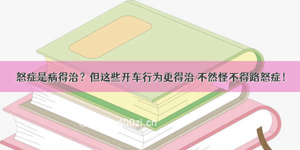 怒症是病得治？但这些开车行为更得治 不然怪不得路怒症！