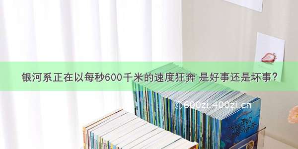 银河系正在以每秒600千米的速度狂奔 是好事还是坏事？