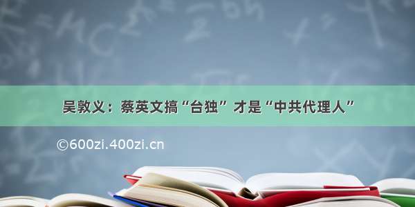 吴敦义：蔡英文搞“台独” 才是“中共代理人”