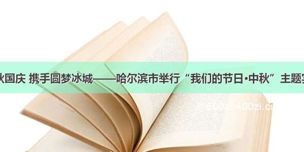 共度中秋国庆 携手圆梦冰城——哈尔滨市举行“我们的节日·中秋”主题实践活动