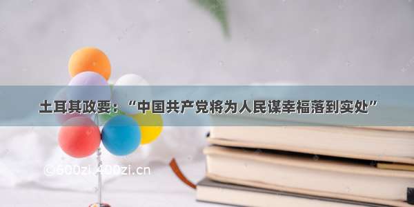 土耳其政要：“中国共产党将为人民谋幸福落到实处”