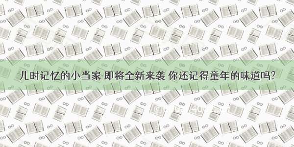 儿时记忆的小当家 即将全新来袭 你还记得童年的味道吗?