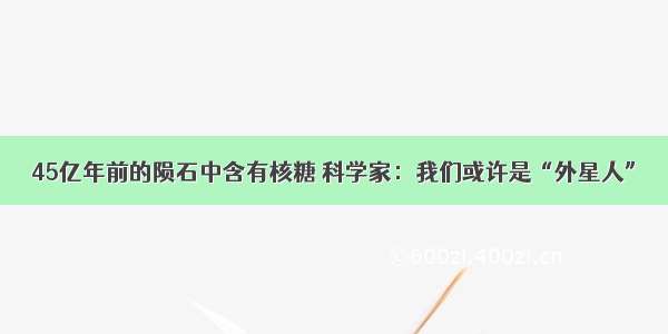 45亿年前的陨石中含有核糖 科学家：我们或许是“外星人”