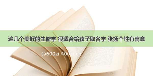 这几个美好的生僻字 很适合给孩子取名字 张扬个性有寓意