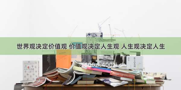 世界观决定价值观 价值观决定人生观 人生观决定人生