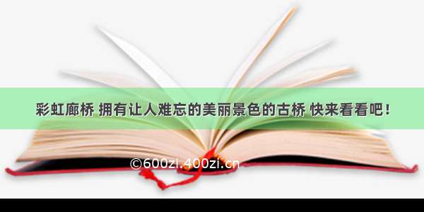 彩虹廊桥 拥有让人难忘的美丽景色的古桥 快来看看吧！