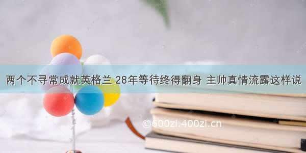 两个不寻常成就英格兰 28年等待终得翻身 主帅真情流露这样说