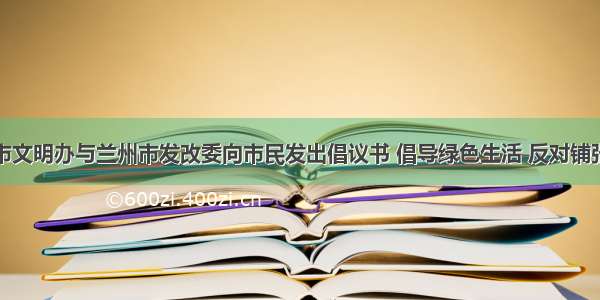 兰州市文明办与兰州市发改委向市民发出倡议书 倡导绿色生活 反对铺张浪费