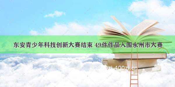 东安青少年科技创新大赛结束 49件作品入围永州市大赛