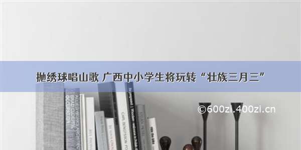 抛绣球唱山歌 广西中小学生将玩转“壮族三月三”