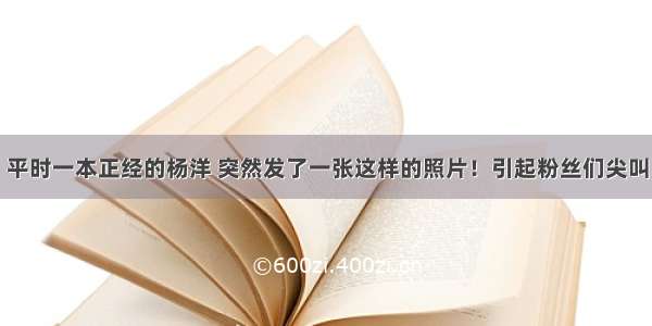 平时一本正经的杨洋 突然发了一张这样的照片！引起粉丝们尖叫