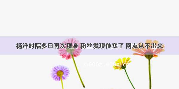 杨洋时隔多日再次现身 粉丝发现他变了 网友认不出来