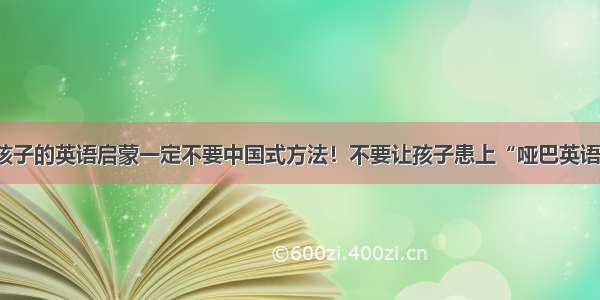 孩子的英语启蒙一定不要中国式方法！不要让孩子患上“哑巴英语”