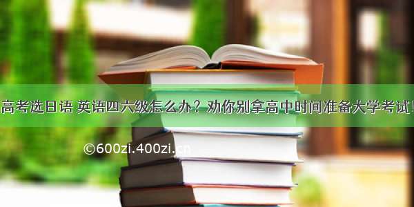 高考选日语 英语四六级怎么办？劝你别拿高中时间准备大学考试！