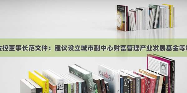 北京金控董事长范文仲：建议设立城市副中心财富管理产业发展基金等新平台