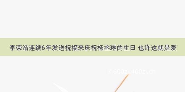 李荣浩连续6年发送祝福来庆祝杨丞琳的生日 也许这就是爱