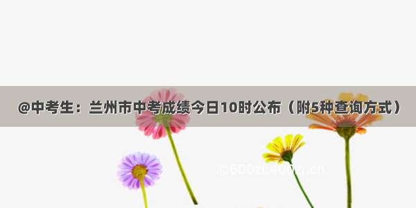 @中考生：兰州市中考成绩今日10时公布（附5种查询方式）