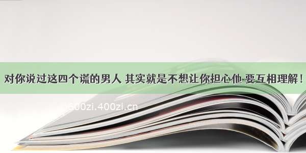 对你说过这四个谎的男人 其实就是不想让你担心他 要互相理解！