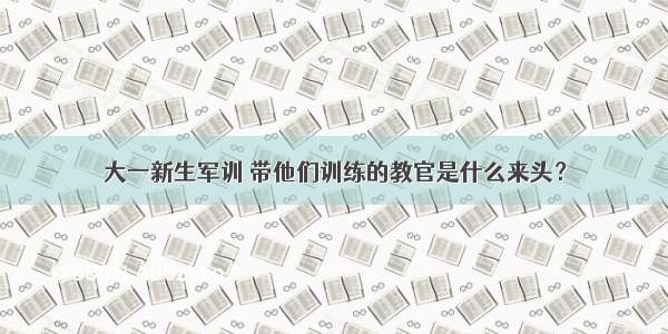 大一新生军训 带他们训练的教官是什么来头？