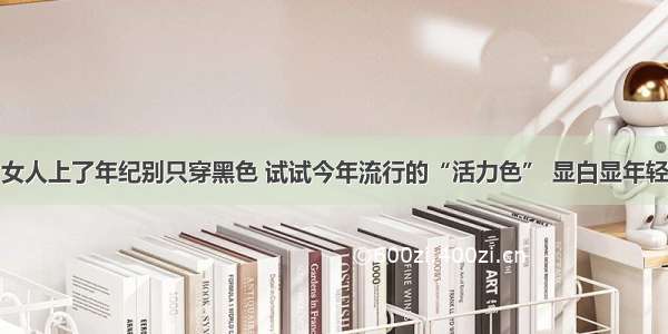 女人上了年纪别只穿黑色 试试今年流行的“活力色” 显白显年轻