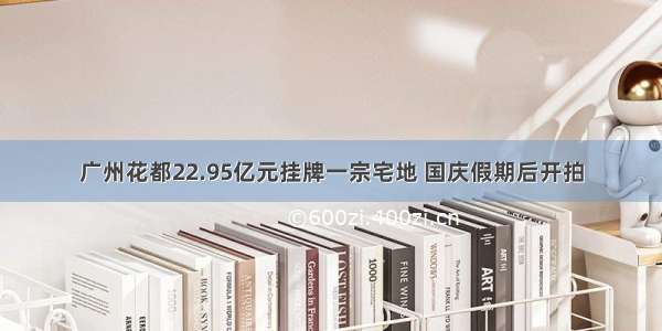 广州花都22.95亿元挂牌一宗宅地 国庆假期后开拍