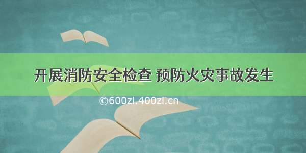 开展消防安全检查 预防火灾事故发生