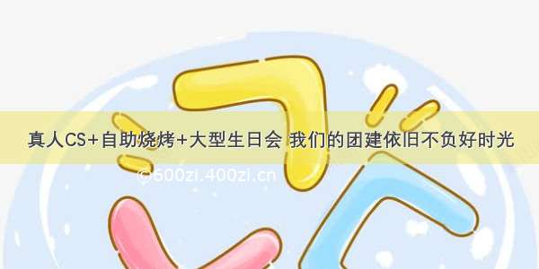 真人CS+自助烧烤+大型生日会 我们的团建依旧不负好时光