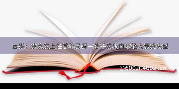 台媒：蔡英文上任首年民调一落千丈岛内年轻人最感失望