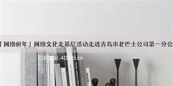 「网络祝年」网络文化走基层活动走进青岛市北巴士公司第一分公司