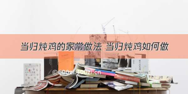 当归炖鸡的家常做法 当归炖鸡如何做