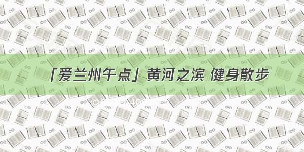 「爱兰州午点」黄河之滨 健身散步