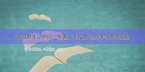 北京野生动物园一游客下车投食 园方呼吁遵守规则