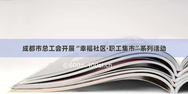 成都市总工会开展“幸福社区·职工集市”系列活动