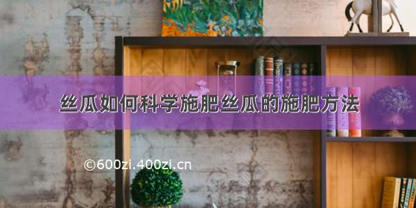 丝瓜如何科学施肥丝瓜的施肥方法