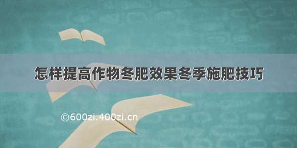 怎样提高作物冬肥效果冬季施肥技巧