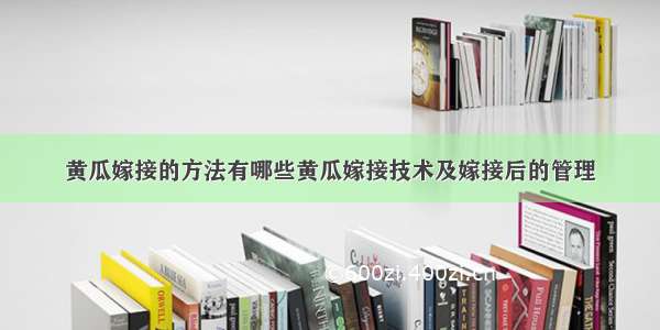 黄瓜嫁接的方法有哪些黄瓜嫁接技术及嫁接后的管理