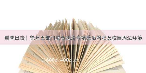 重拳出击！徐州五部门联合执法专项整治网吧及校园周边环境