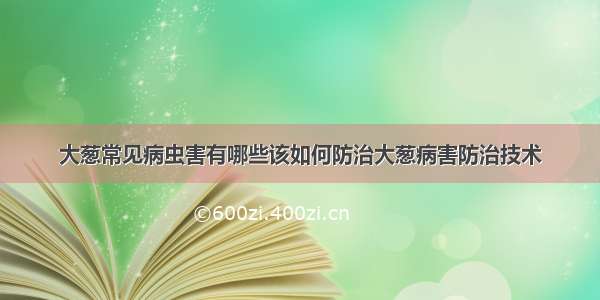 大葱常见病虫害有哪些该如何防治大葱病害防治技术