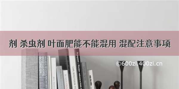 剂 杀虫剂 叶面肥能不能混用 混配注意事项