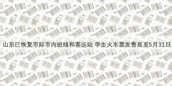 山东已恢复市际市内班线和客运站 学生火车票发售延至5月31日