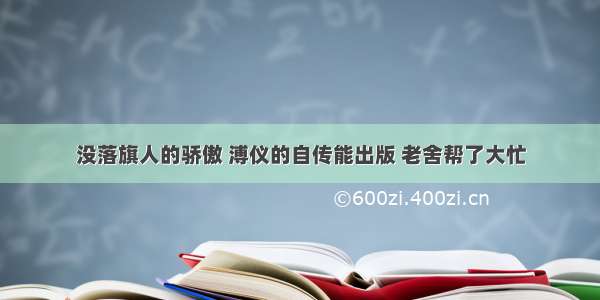 没落旗人的骄傲 溥仪的自传能出版 老舍帮了大忙