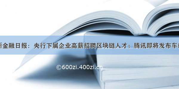 零壹新金融日报：央行下属企业高薪招聘区块链人才；腾讯即将发布车载微信