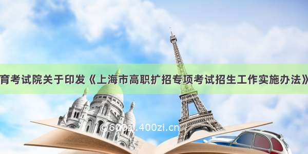 上海市教育考试院关于印发《上海市高职扩招专项考试招生工作实施办法》的通知（