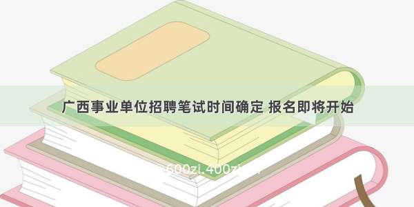 广西事业单位招聘笔试时间确定 报名即将开始