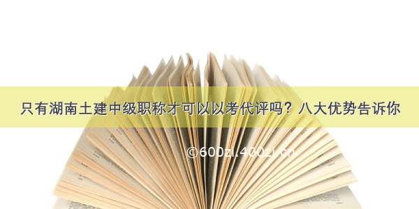 只有湖南土建中级职称才可以以考代评吗？八大优势告诉你